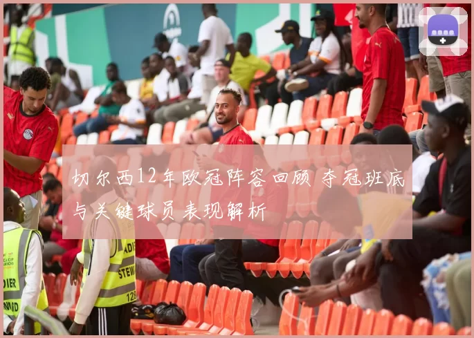 切尔西12年欧冠阵容回顾 夺冠班底与关键球员表现解析