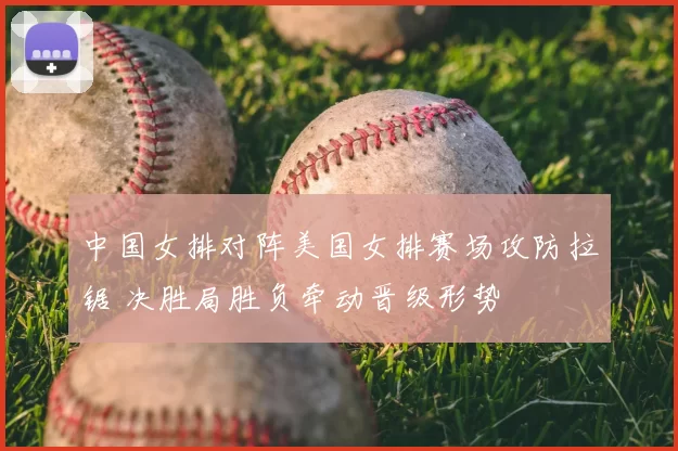 中国女排对阵美国女排赛场攻防拉锯 决胜局胜负牵动晋级形势