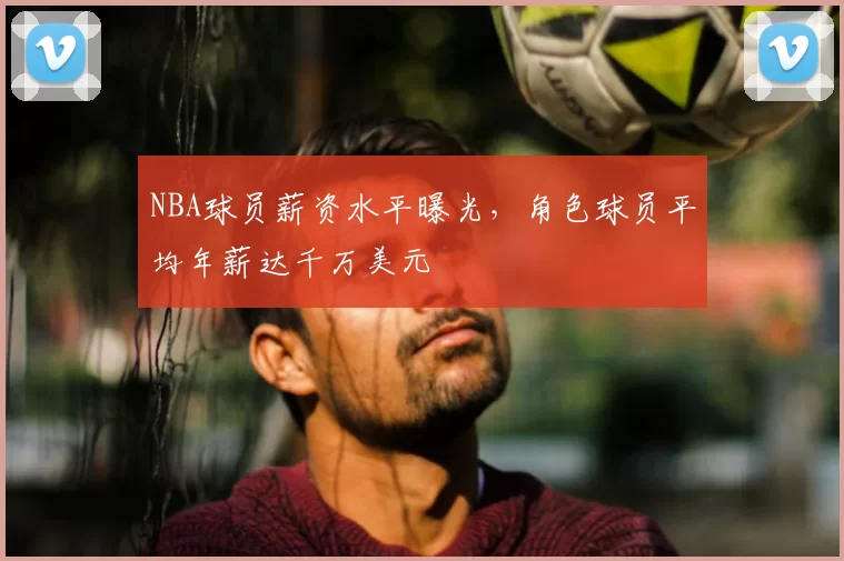 NBA球员薪资水平曝光，角色球员平均年薪达千万美元