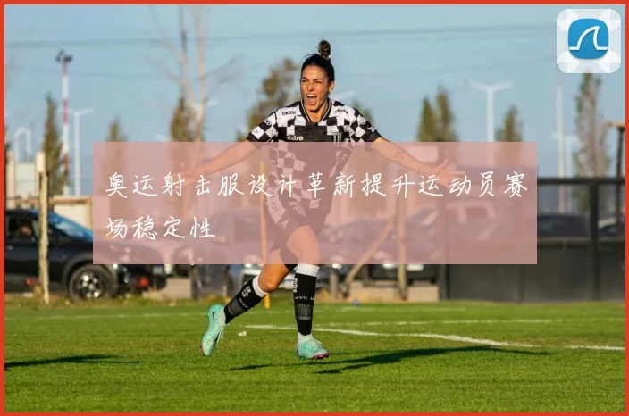 奥运射击服设计革新提升运动员赛场稳定性