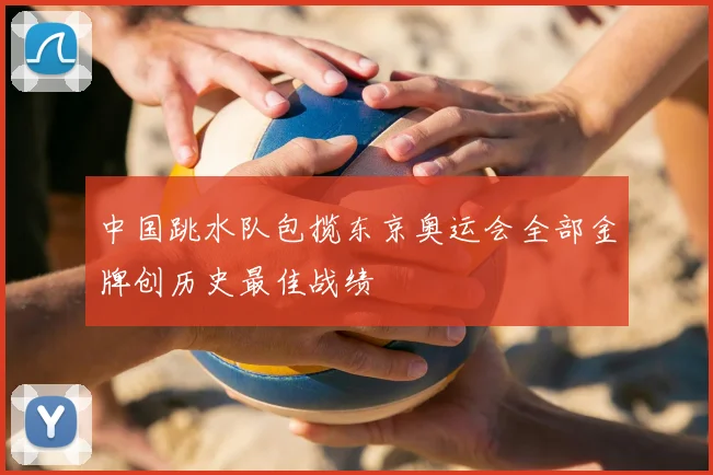 中国跳水队包揽东京奥运会全部金牌创历史最佳战绩