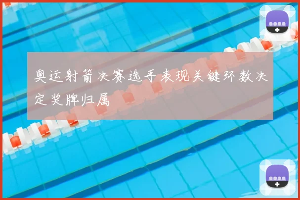 奥运射箭决赛选手表现关键环数决定奖牌归属