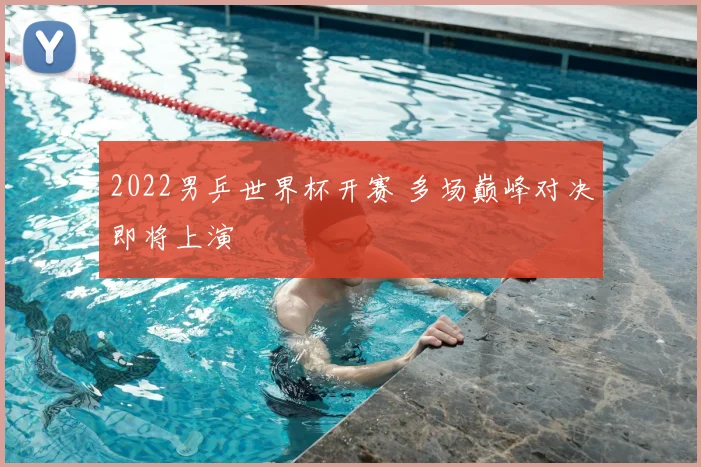 2022男乒世界杯开赛 多场巅峰对决即将上演