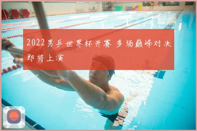 2022男乒世界杯开赛 多场巅峰对决即将上演